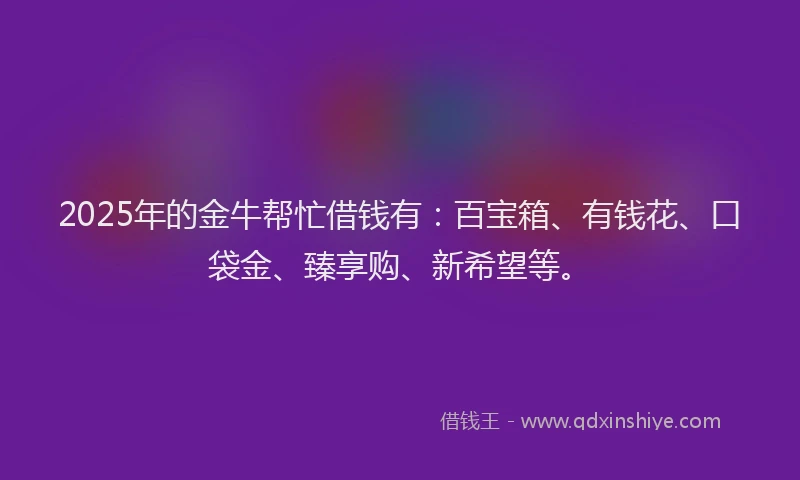 2025年的金牛帮忙借钱有：百宝箱、有钱花、口袋金、臻享购、新希望等。