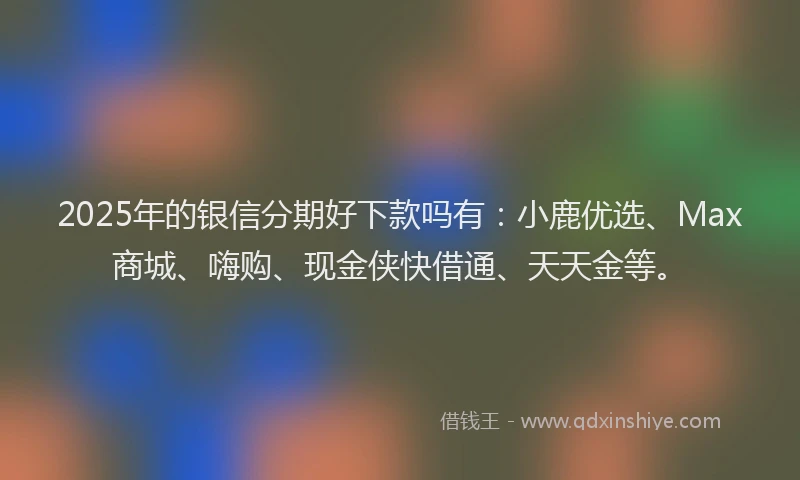 2025年的银信分期好下款吗有:小鹿优选、Max商城、嗨购、现金侠快借通、天天金等。