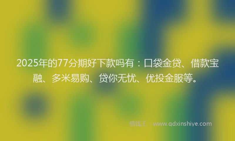 2025年的77分期好下款吗有：口袋金贷、借款宝融、多米易购、贷你无忧、优投金服等。