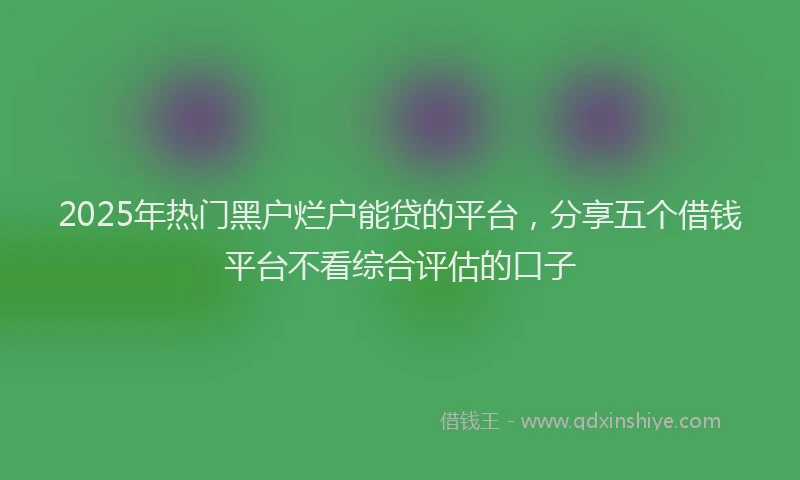 2025年热门黑户烂户能贷的平台，分享五个借钱平台不看综合评估的口子
