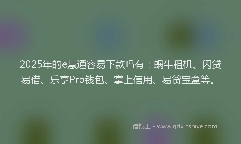 2025年的e慧通容易下款吗有：蜗牛租机、闪贷易借、乐享Pro钱包、掌上信用、易贷宝盒等。