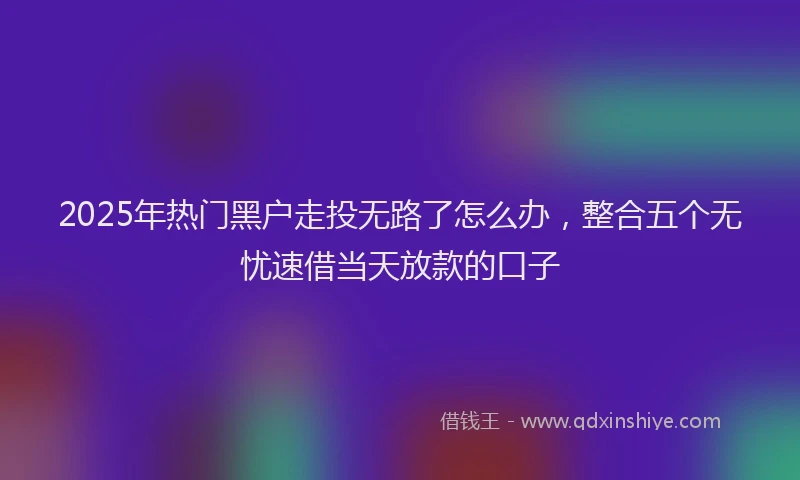 2025年热门黑户走投无路了怎么办，整合五个无忧速借当天放款的口子