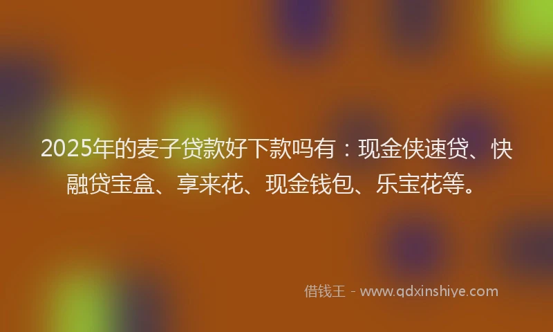 2025年的麦子贷款好下款吗有：现金侠速贷、快融贷宝盒、享来花、现金钱包、乐宝花等。