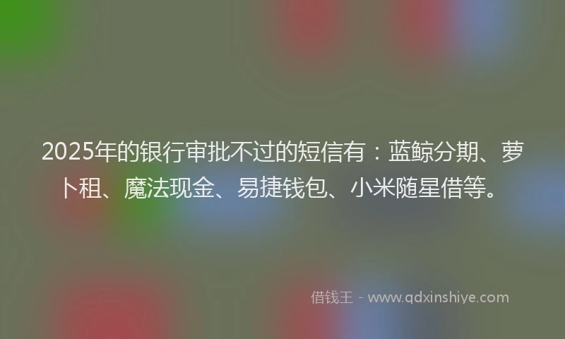 2025年的银行审批不过的短信有：蓝鲸分期、萝卜租、魔法现金、易捷钱包、小米随星借等。