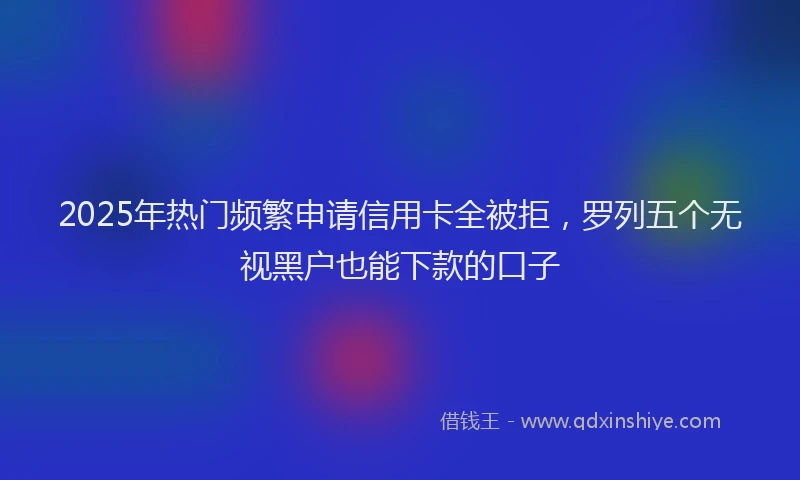 2025年热门频繁申请信用卡全被拒，罗列五个无视黑户也能下款的口子