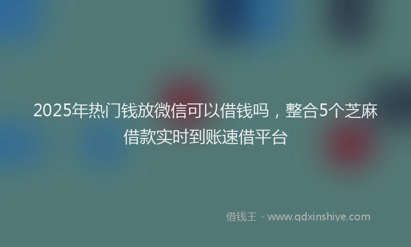 2025年热门钱放微信可以借钱吗，整合5个芝麻借款实时到账速借平台