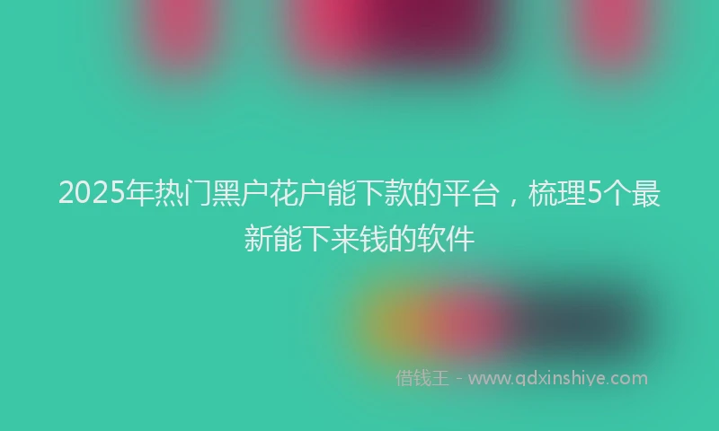 2025年热门黑户花户能下款的平台，梳理5个最新能下来钱的软件
