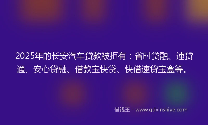2025年的长安汽车贷款被拒有:省时贷融、速贷通、安心贷融、借款宝快贷、快借速贷宝盒等。