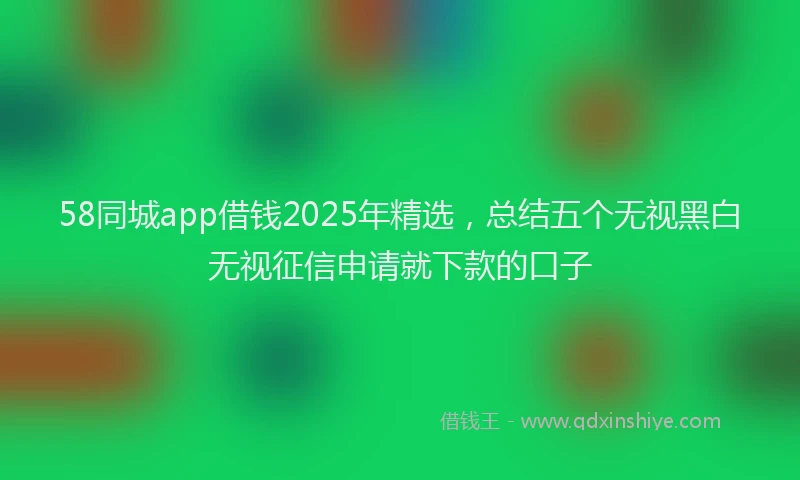 58同城app借钱2025年精选，总结五个无视黑白无视征信申请就下款的口子