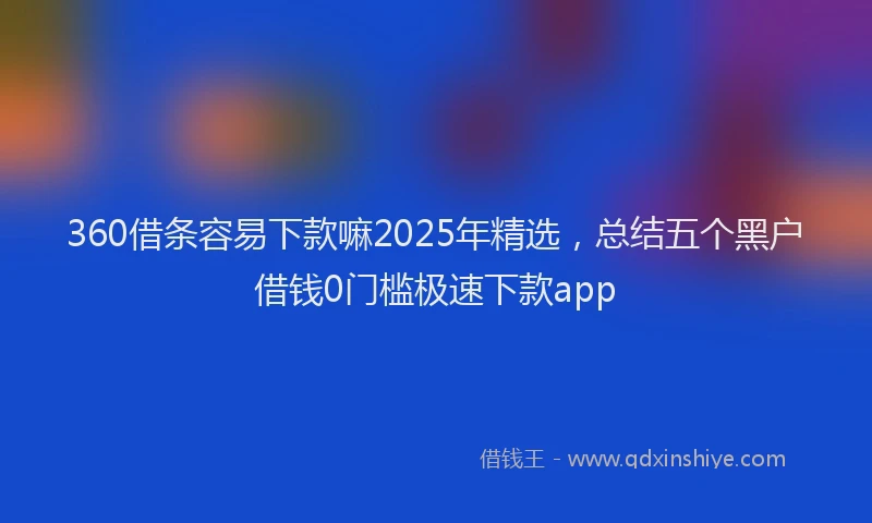 360借条容易下款嘛2025年精选，总结五个黑户借钱0门槛极速下款app