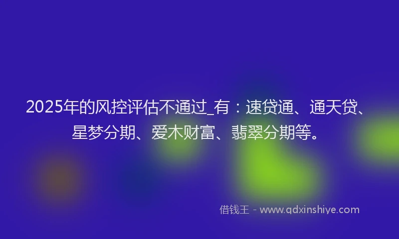 2025年的风控评估不通过_有：速贷通、通天贷、星梦分期、爱木财富、翡翠分期等。