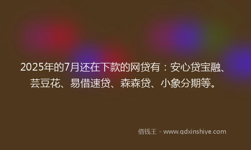 2025年的7月还在下款的网贷有：安心贷宝融、芸豆花、易借速贷、森森贷、小象分期等。
