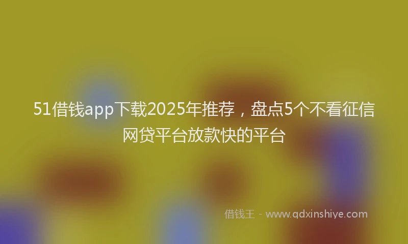 51借钱app下载2025年推荐，盘点5个不看征信网贷平台放款快的平台