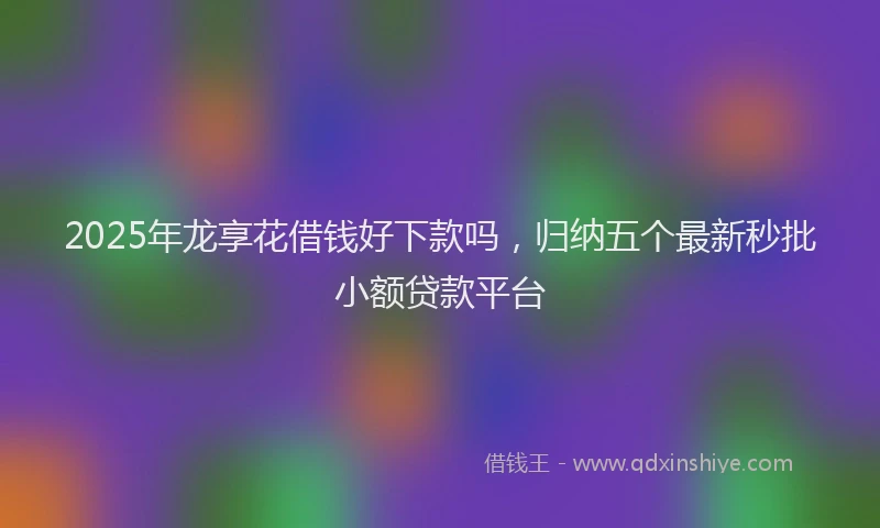 2025年龙享花借钱好下款吗，归纳五个最新秒批小额贷款平台