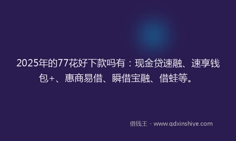 2025年的77花好下款吗有：现金贷速融、速享钱包+、惠商易借、瞬借宝融、借蛙等。