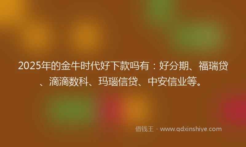 2025年的金牛时代好下款吗有：好分期、福瑞贷、滴滴数科、玛瑙信贷、中安信业等。