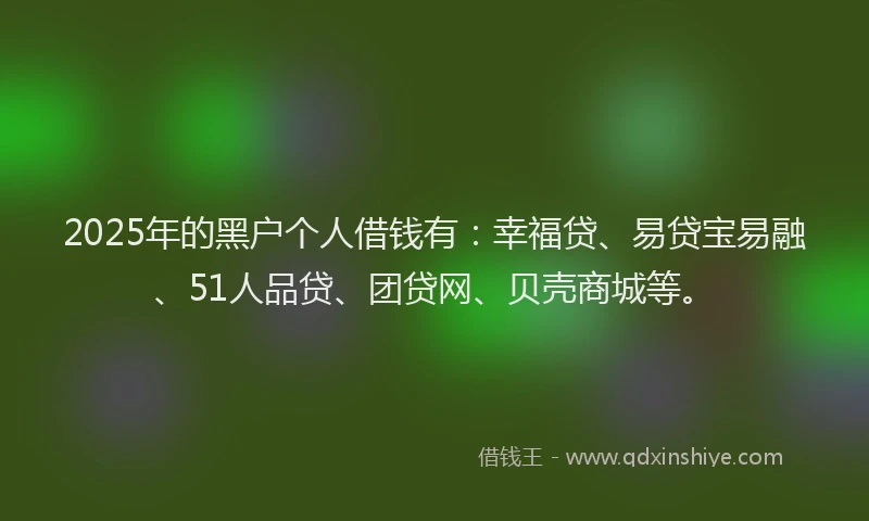 2025年的黑户个人借钱有：幸福贷、易贷宝易融、51人品贷、团贷网、贝壳商城等。