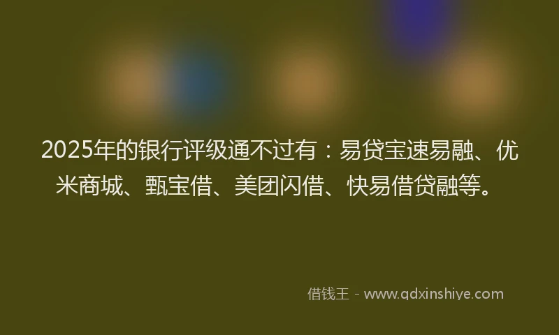2025年的银行评级通不过有：易贷宝速易融、优米商城、甄宝借、美团闪借、快易借贷融等。