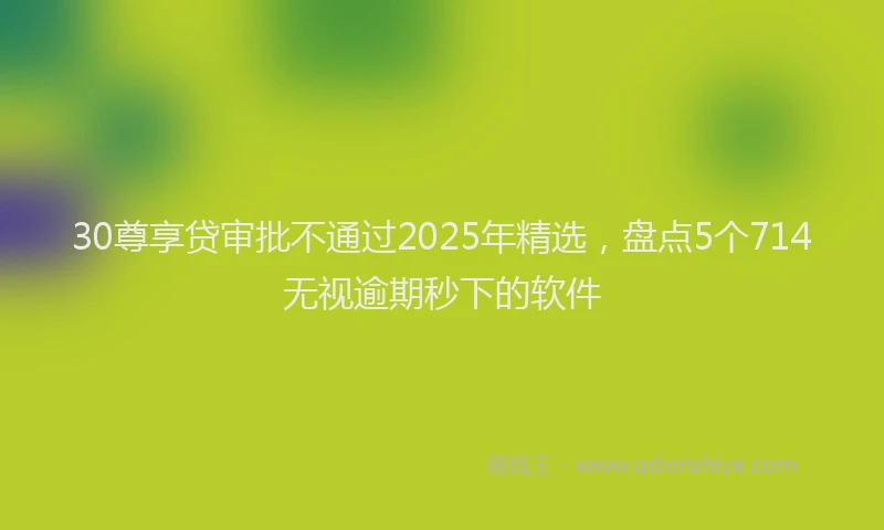 30尊享贷审批不通过2025年精选，盘点5个714无视逾期秒下的软件