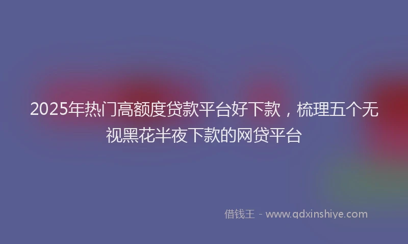 2025年热门高额度贷款平台好下款，梳理五个无视黑花半夜下款的网贷平台