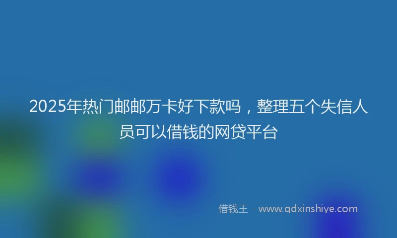 2025年热门邮邮万卡好下款吗,整理五个失信人员可以借钱的网贷平台