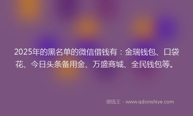 2025年的黑名单的微信借钱有：金瑞钱包、口袋花、今日头条备用金、万盛商城、全民钱包等。