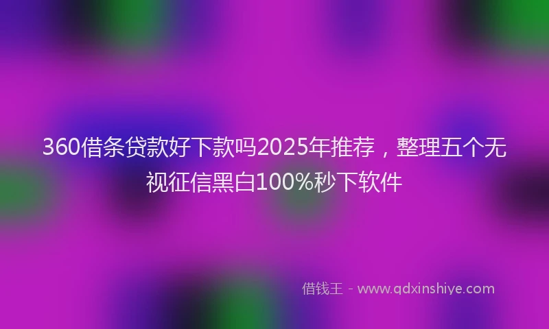 360借条贷款好下款吗2025年推荐，整理五个无视征信黑白100%秒下软件