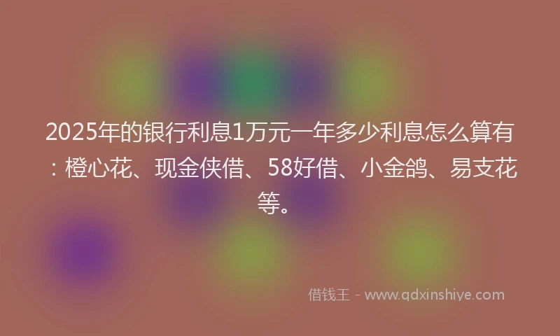 2025年的银行利息1万元一年多少利息怎么算有：橙心花、现金侠借、58好借、小金鸽、易支花等。