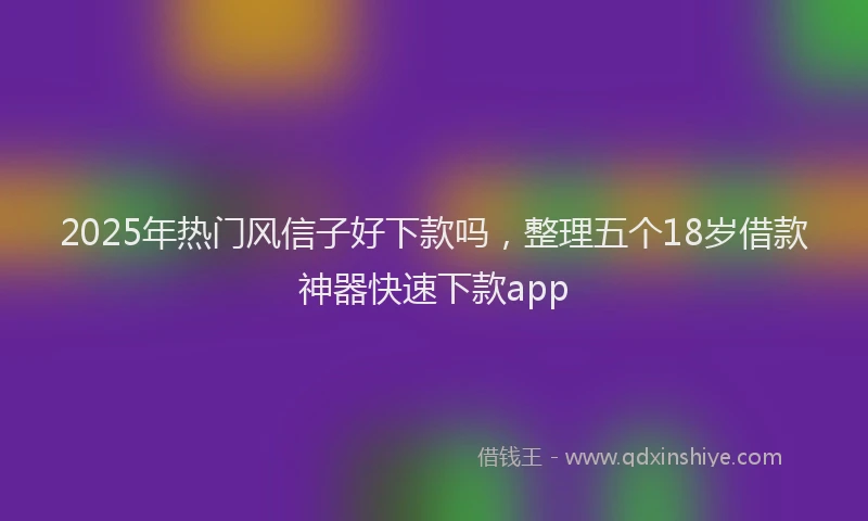 2025年热门风信子好下款吗，整理五个18岁借款神器快速下款app