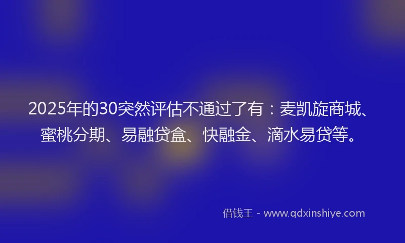2025年的30突然评估不通过了有：麦凯旋商城、蜜桃分期、易融贷盒、快融金、滴水易贷等。