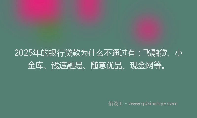 2025年的银行贷款为什么不通过有：飞融贷、小金库、钱速融易、随意优品、现金网等。