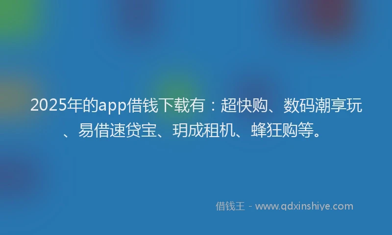 2025年的app借钱下载有：超快购、数码潮享玩、易借速贷宝、玥成租机、蜂狂购等。