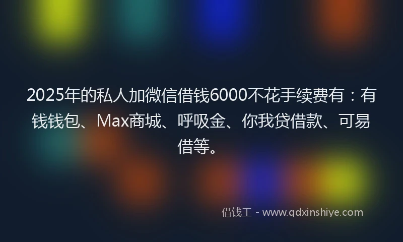 2025年的私人加微信借钱6000不花手续费有：有钱钱包、Max商城、呼吸金、你我贷借款、可易借等。