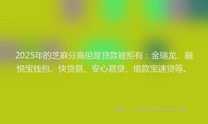 2025年的芝麻分高但是贷款被拒有：金瑞龙、融悦宝钱包、快贷易、安心易贷、借款宝速贷等。