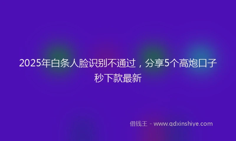 2025年白条人脸识别不通过，分享5个高炮口子秒下款最新