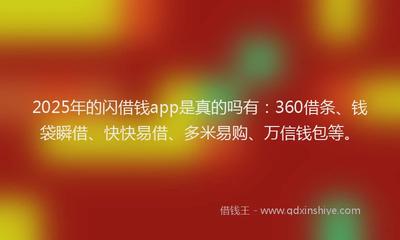 2025年的闪借钱app是真的吗有：360借条、钱袋瞬借、快快易借、多米易购、万信钱包等。