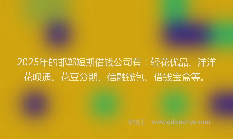 2025年的邯郸短期借钱公司有：轻花优品、洋洋花呗通、花豆分期、信融钱包、借钱宝盒等。