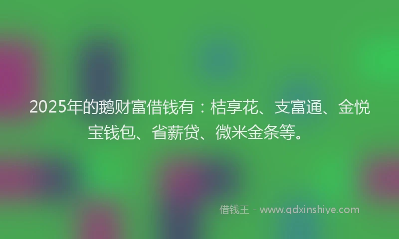 2025年的鹅财富借钱有：桔享花、支富通、金悦宝钱包、省薪贷、微米金条等。
