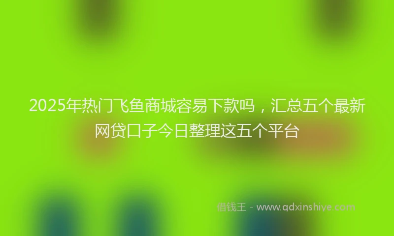 2025年热门飞鱼商城容易下款吗，汇总五个最新网贷口子今日整理这五个平台