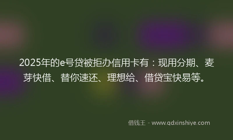 2025年的e号贷被拒办信用卡有：现用分期、麦芽快借、替你速还、理想给、借贷宝快易等。