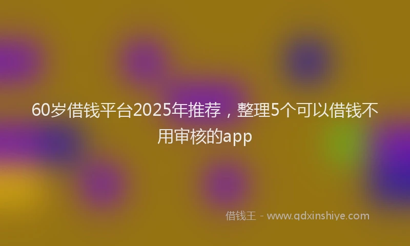 60岁借钱平台2025年推荐，整理5个可以借钱不用审核的app