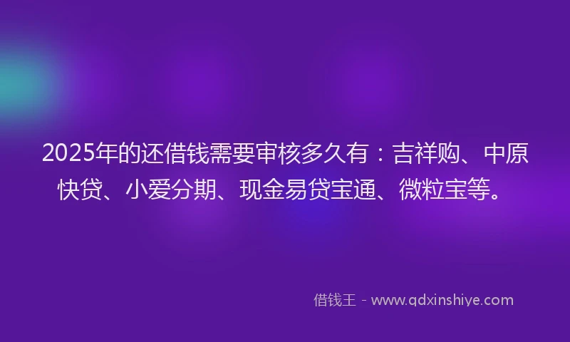 2025年的还借钱需要审核多久有：吉祥购、中原快贷、小爱分期、现金易贷宝通、微粒宝等。