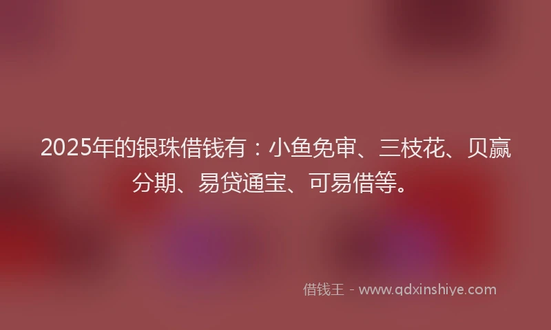 2025年的银珠借钱有：小鱼免审、三枝花、贝赢分期、易贷通宝、可易借等。