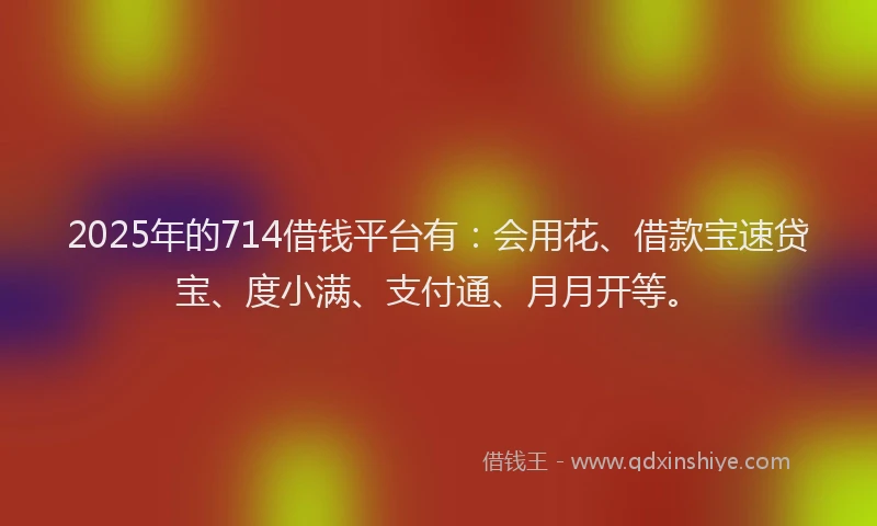 2025年的714借钱平台有：会用花、借款宝速贷宝、度小满、支付通、月月开等。