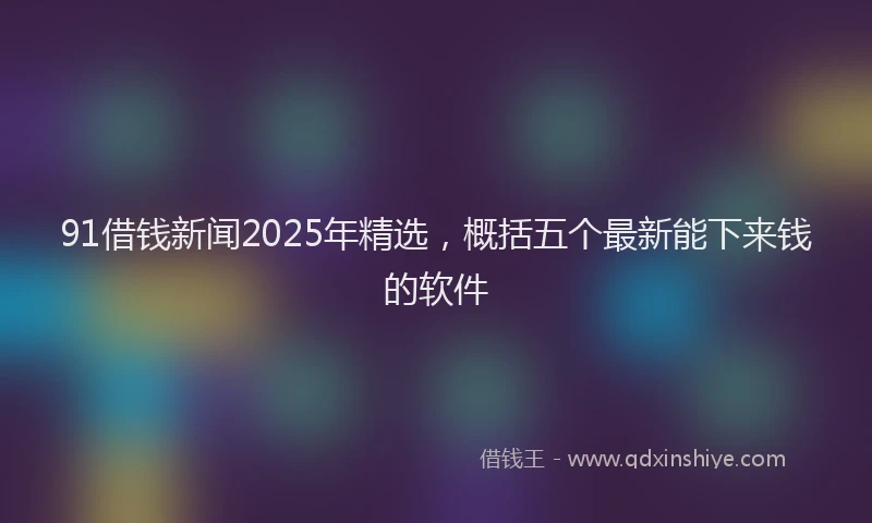 91借钱新闻2025年精选，概括五个最新能下来钱的软件