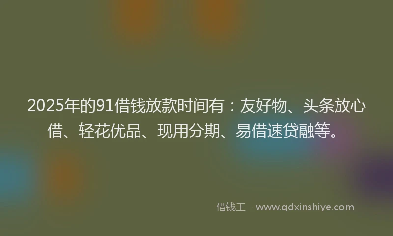 2025年的91借钱放款时间有：友好物、头条放心借、轻花优品、现用分期、易借速贷融等。