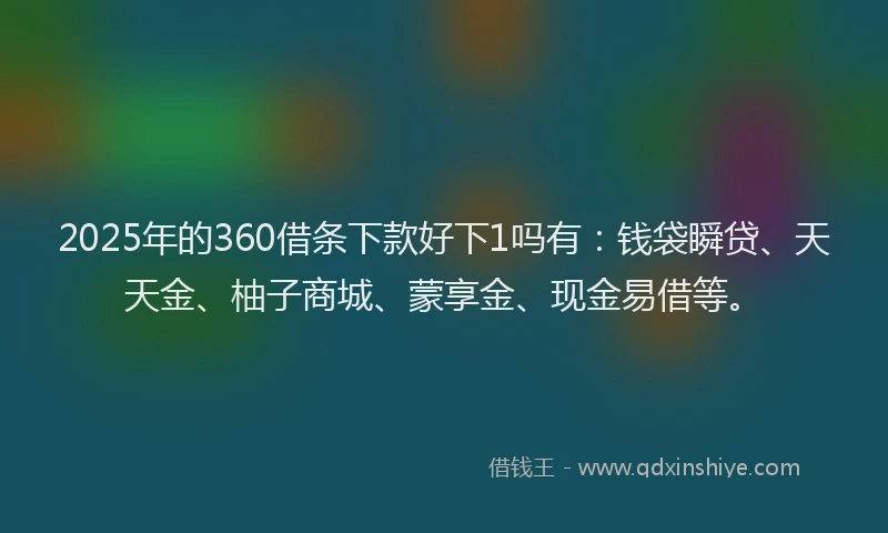 2025年的360借条下款好下1吗有：钱袋瞬贷、天天金、柚子商城、蒙享金、现金易借等。