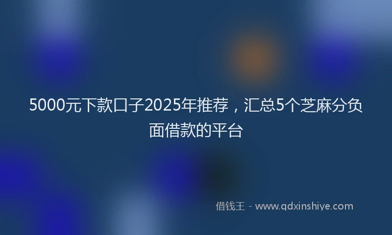 5000元下款口子2025年推荐，汇总5个芝麻分负面借款的平台