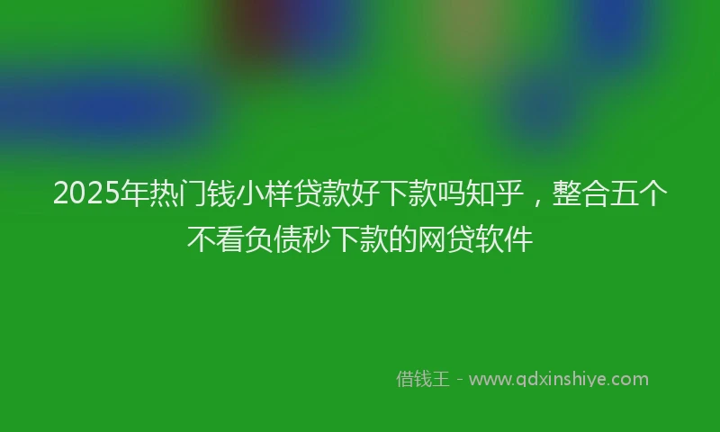 2025年热门钱小样贷款好下款吗知乎，整合五个不看负债秒下款的网贷软件