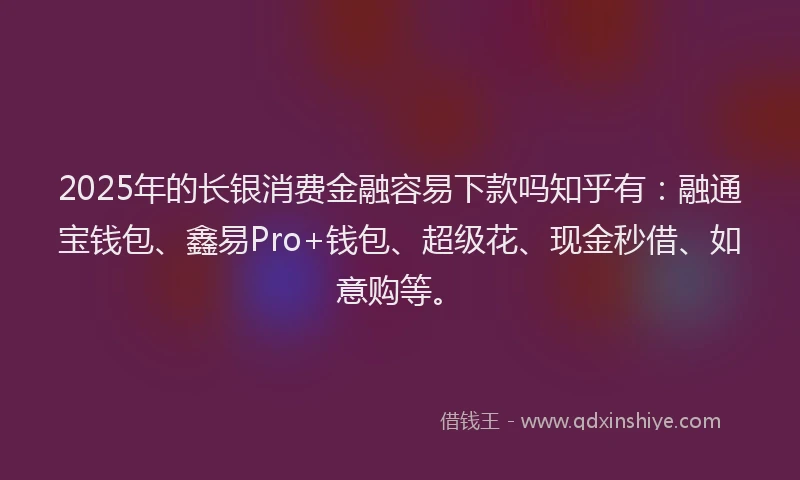 2025年的长银消费金融容易下款吗知乎有：融通宝钱包、鑫易Pro+钱包、超级花、现金秒借、如意购等。